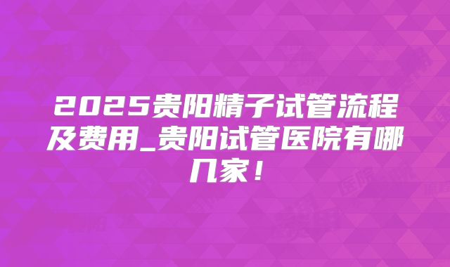 2025贵阳精子试管流程及费用_贵阳试管医院有哪几家！