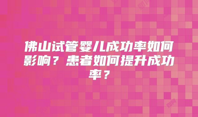 佛山试管婴儿成功率如何影响？患者如何提升成功率？