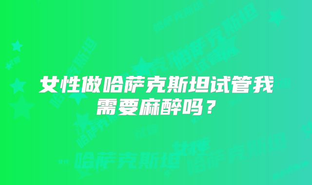 女性做哈萨克斯坦试管我需要麻醉吗?