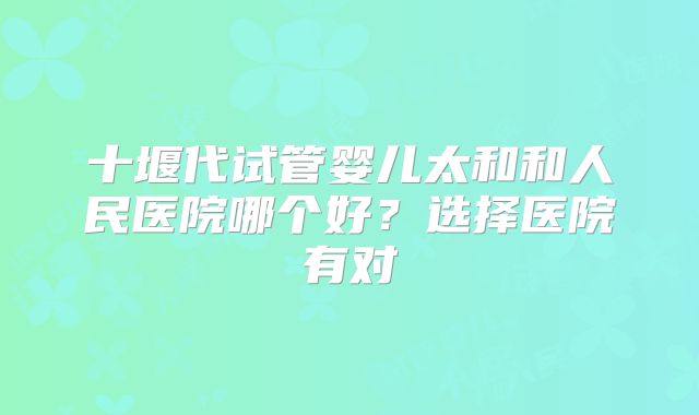 十堰代试管婴儿太和和人民医院哪个好？选择医院有对