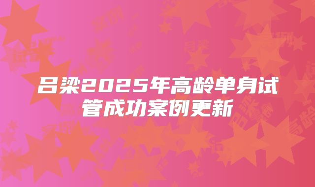 吕梁2025年高龄单身试管成功案例更新