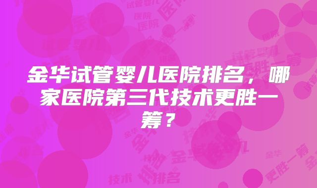 金华试管婴儿医院排名，哪家医院第三代技术更胜一筹？