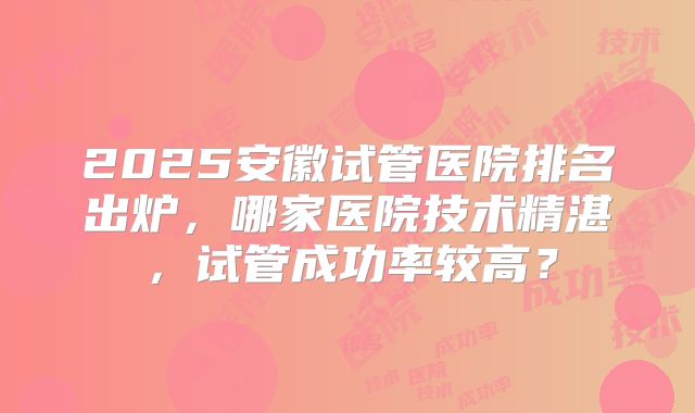 2025安徽试管医院排名出炉，哪家医院技术精湛，试管成功率较高？