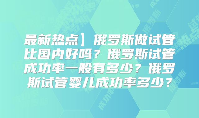 最新热点】俄罗斯做试管比国内好吗？俄罗斯试管成功率一般有多少？俄罗斯试管婴儿成功率多少？