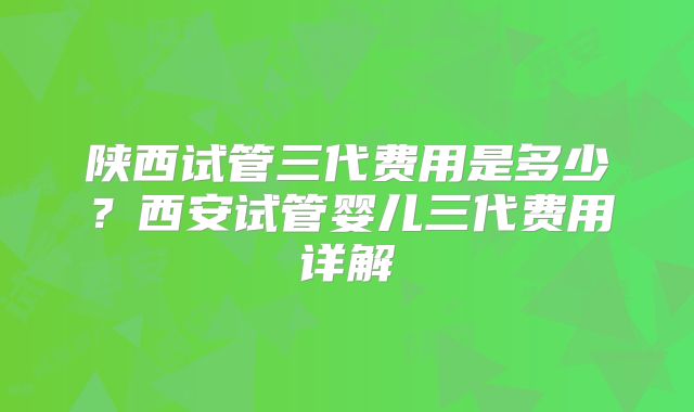 陕西试管三代费用是多少？西安试管婴儿三代费用详解