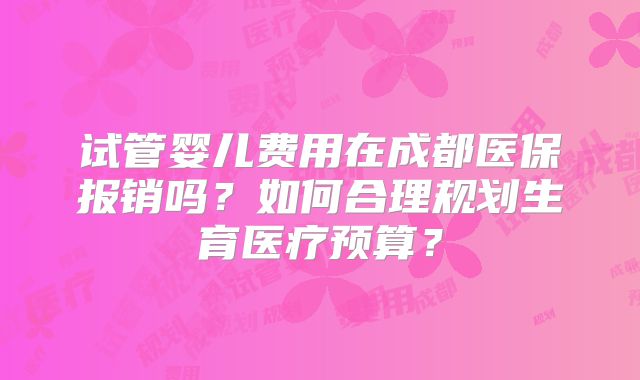 试管婴儿费用在成都医保报销吗？如何合理规划生育医疗预算？