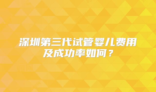 深圳第三代试管婴儿费用及成功率如何?