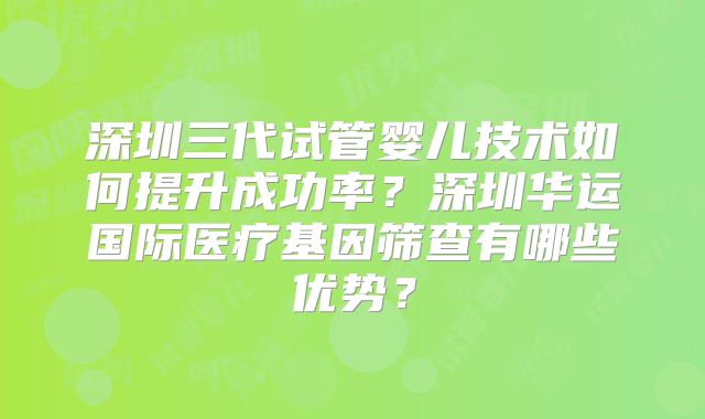 深圳三代试管婴儿技术如何提升成功率？深圳华运国际医疗基因筛查有哪些优势？