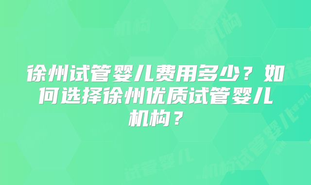 徐州试管婴儿费用多少？如何选择徐州优质试管婴儿机构？