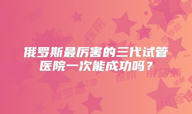俄罗斯最厉害的三代试管医院一次能成功吗？