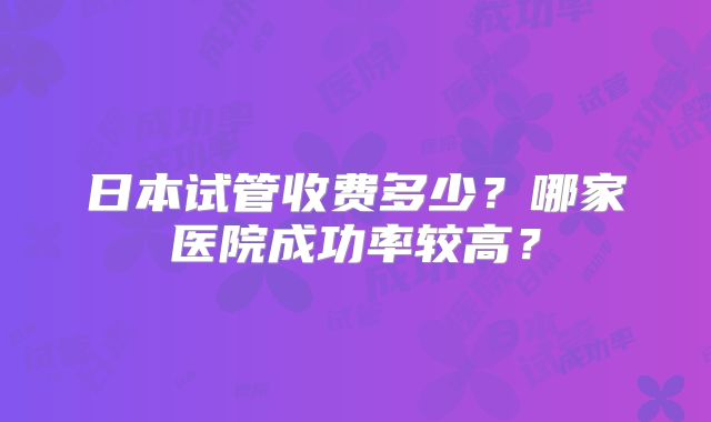 日本试管收费多少？哪家医院成功率较高？