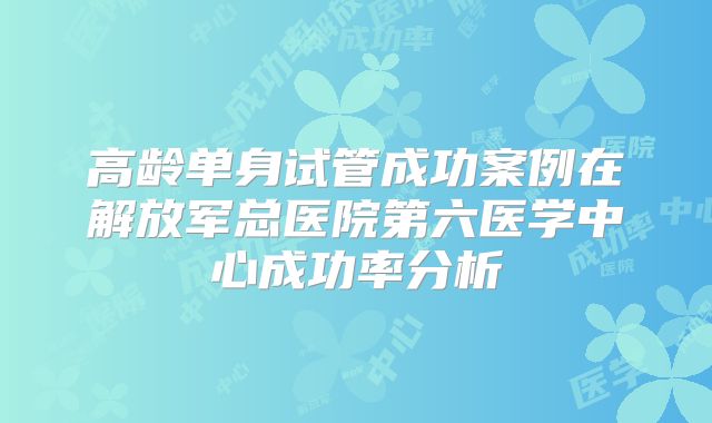 高龄单身试管成功案例在解放军总医院第六医学中心成功率分析