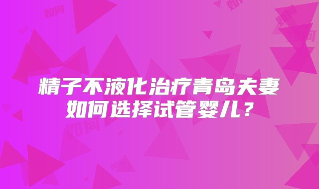 精子不液化治疗青岛夫妻如何选择试管婴儿？