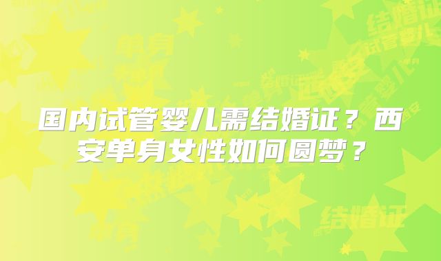 国内试管婴儿需结婚证？西安单身女性如何圆梦？