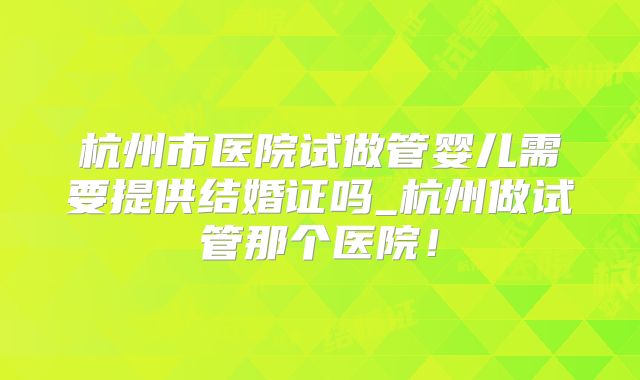 杭州市医院试做管婴儿需要提供结婚证吗_杭州做试管那个医院！