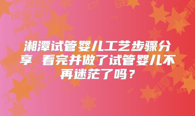 湘潭试管婴儿工艺步骤分享 看完并做了试管婴儿不再迷茫了吗？
