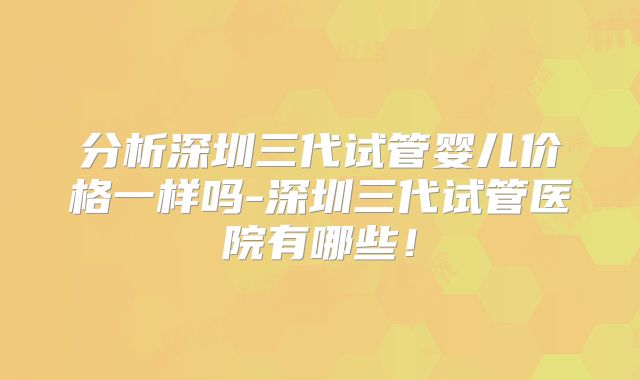 分析深圳三代试管婴儿价格一样吗-深圳三代试管医院有哪些！