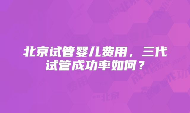 北京试管婴儿费用，三代试管成功率如何？