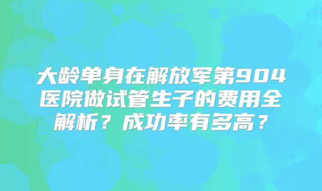 大龄单身在解放军第904医院做试管生子的费用全解析？成功率有多高？