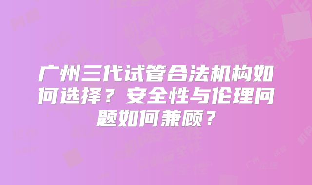 广州三代试管合法机构如何选择？安全性与伦理问题如何兼顾？