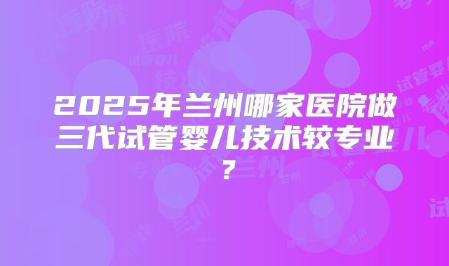 2025年兰州哪家医院做三代试管婴儿技术较专业？