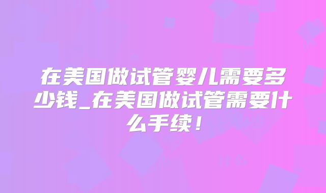 在美国做试管婴儿需要多少钱_在美国做试管需要什么手续！