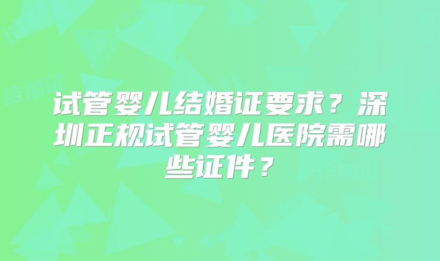 试管婴儿结婚证要求？深圳正规试管婴儿医院需哪些证件？
