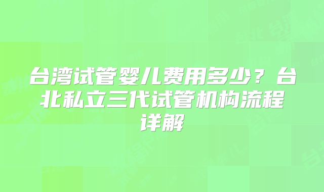 台湾试管婴儿费用多少？台北私立三代试管机构流程详解