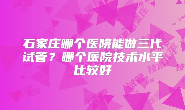 石家庄哪个医院能做三代试管？哪个医院技术水平比较好