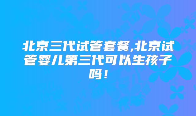 北京三代试管套餐,北京试管婴儿第三代可以生孩子吗！