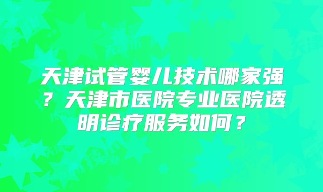 天津试管婴儿技术哪家强？天津市医院专业医院透明诊疗服务如何？