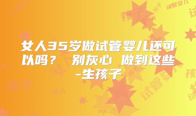 女人35岁做试管婴儿还可以吗？ 别灰心 做到这些-生孩子