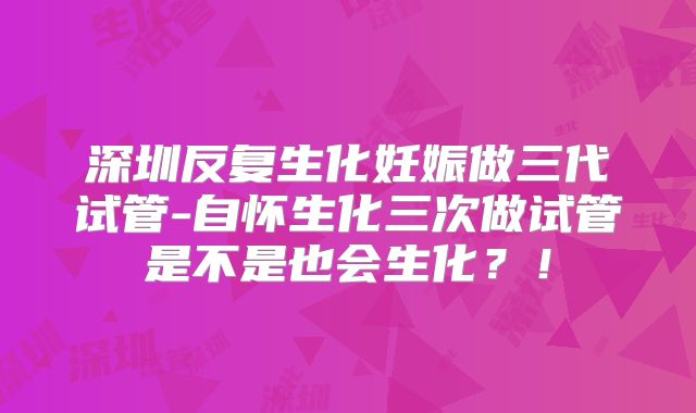 深圳反复生化妊娠做三代试管-自怀生化三次做试管是不是也会生化？！