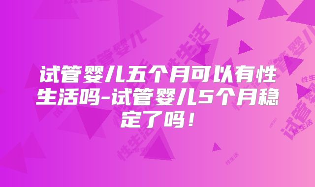 试管婴儿五个月可以有性生活吗-试管婴儿5个月稳定了吗!