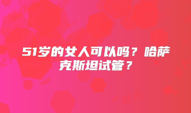 51岁的女人可以吗？哈萨克斯坦试管？
