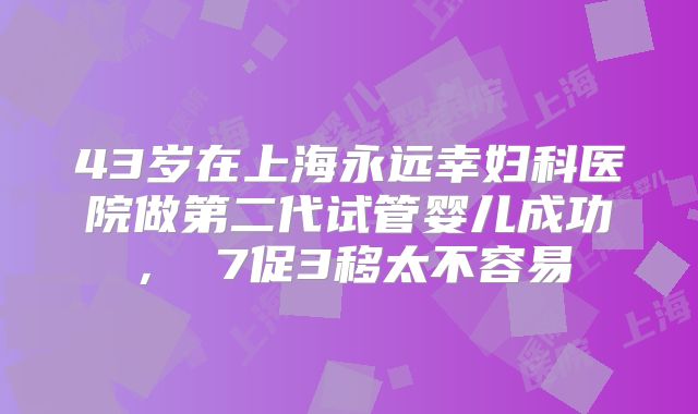 43岁在上海永远幸妇科医院做第二代试管婴儿成功， 7促3移太不容易