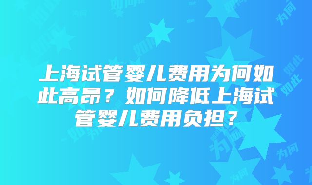上海试管婴儿费用为何如此高昂？如何降低上海试管婴儿费用负担？