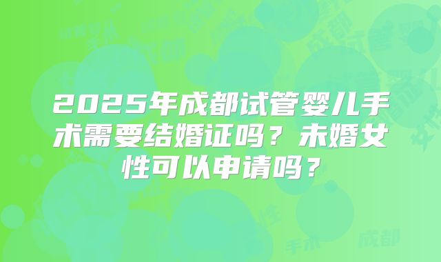 2025年成都试管婴儿手术需要结婚证吗？未婚女性可以申请吗？