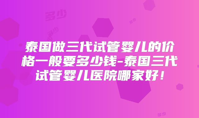 泰国做三代试管婴儿的价格一般要多少钱-泰国三代试管婴儿医院哪家好！