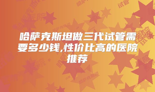 哈萨克斯坦做三代试管需要多少钱,性价比高的医院推荐