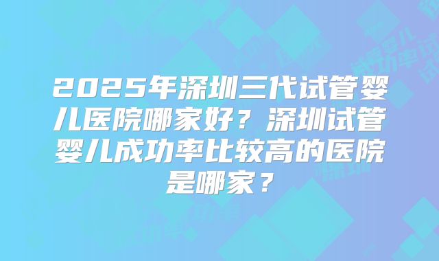 2025年深圳三代试管婴儿医院哪家好?深圳试管婴儿成功率比较高的医院是哪家?