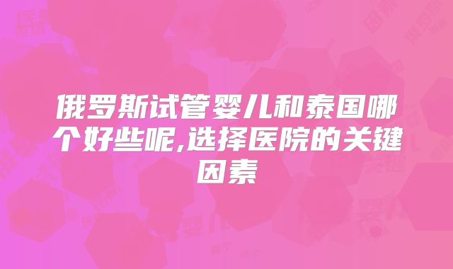 俄罗斯试管婴儿和泰国哪个好些呢,选择医院的关键因素