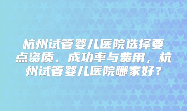 杭州试管婴儿医院选择要点资质、成功率与费用，杭州试管婴儿医院哪家好？