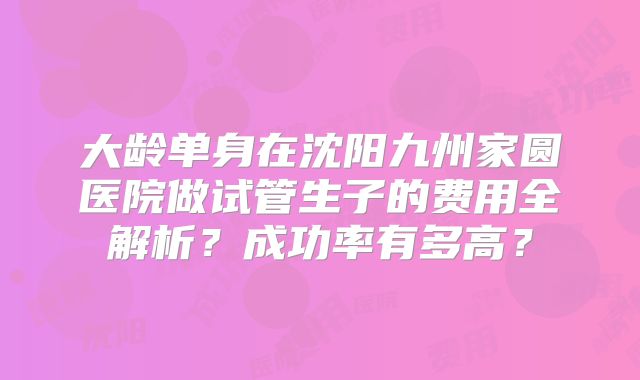 大龄单身在沈阳九州家圆医院做试管生子的费用全解析？成功率有多高？