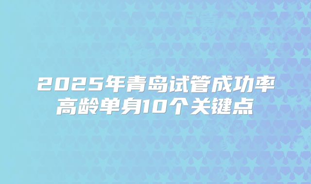 2025年青岛试管成功率高龄单身10个关键点