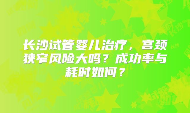 长沙试管婴儿治疗，宫颈狭窄风险大吗？成功率与耗时如何？