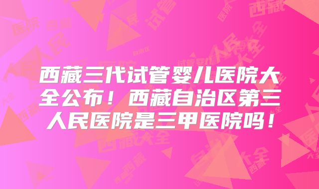 西藏三代试管婴儿医院大全公布！西藏自治区第三人民医院是三甲医院吗！