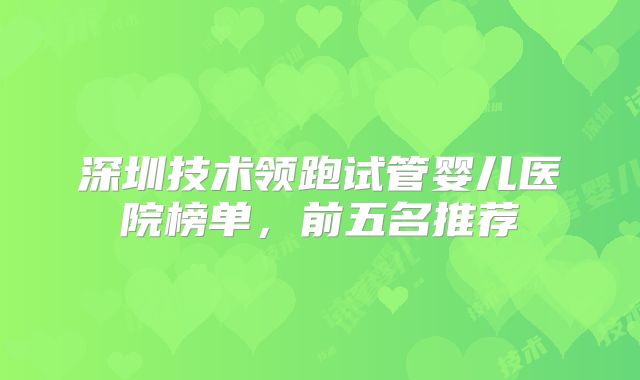 深圳技术领跑试管婴儿医院榜单，前五名推荐
