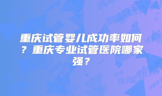 重庆试管婴儿成功率如何？重庆专业试管医院哪家强？