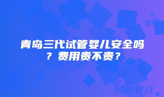 青岛三代试管婴儿安全吗？费用贵不贵？